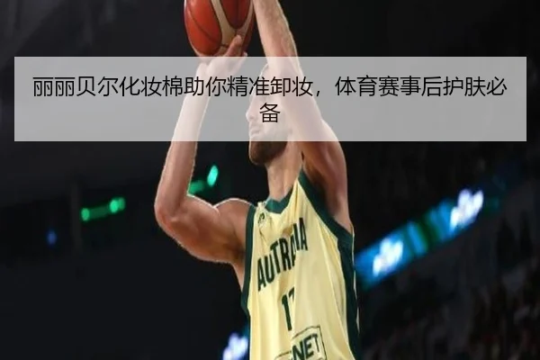 丽丽贝尔化妆棉助你精准卸妆，体育赛事后护肤必备